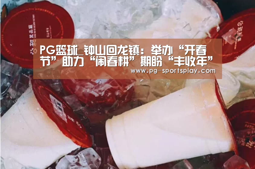 PG篮球_钟山回龙镇:举办“开春节”助力“闹春耕”期盼“丰收年”(图2) PG体育